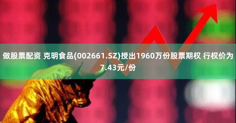 做股票配资 克明食品(002661.SZ)授出1960万份股票期权 行权价为7.43元/份