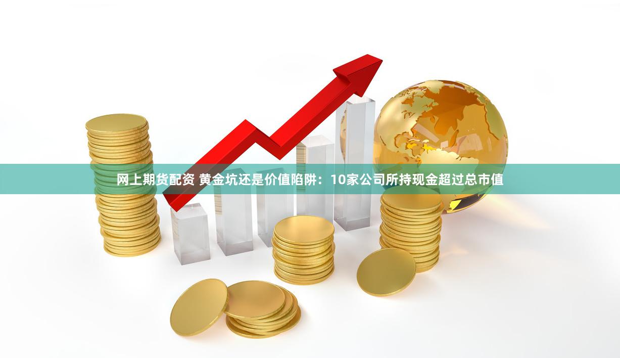 网上期货配资 黄金坑还是价值陷阱：10家公司所持现金超过总市值